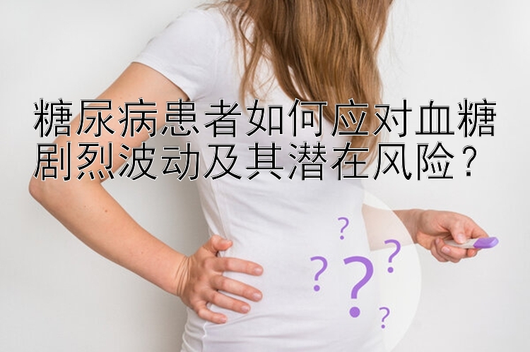 糖尿病患者如何应对血糖剧烈波动及其潜在风险？