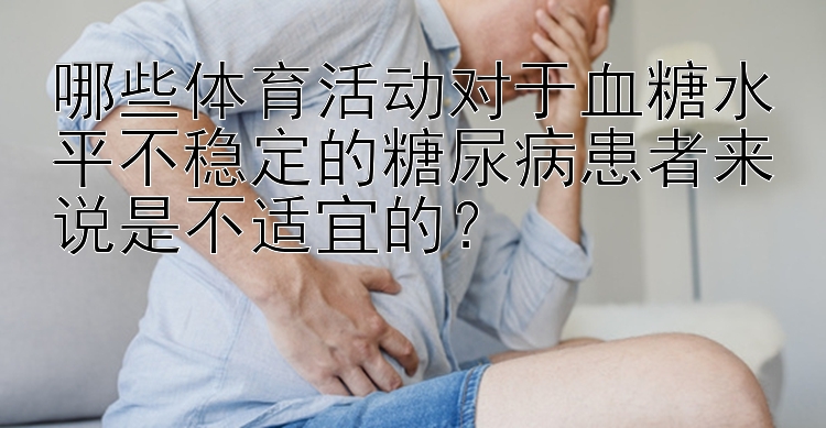 哪些体育活动对于血糖水平不稳定的糖尿病患者来说是不适宜的？