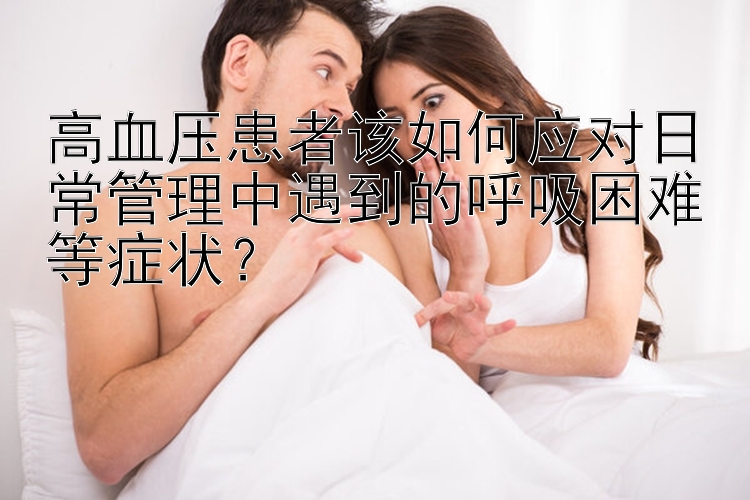 高血压患者该如何应对日常管理中遇到的呼吸困难等症状？