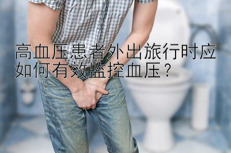 高血压患者外出旅行时应如何有效监控血压？