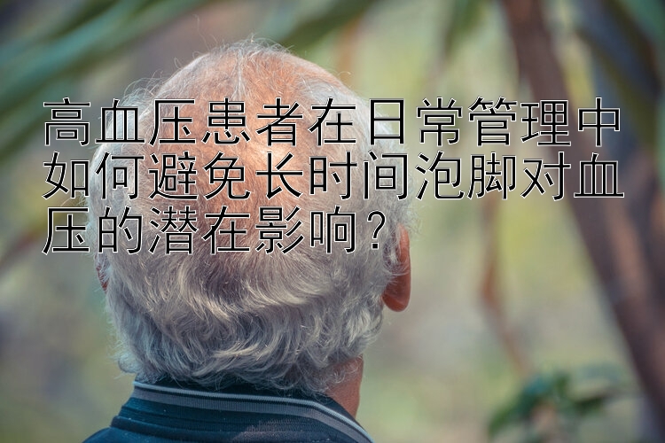 高血压患者在日常管理中如何避免长时间泡脚对血压的潜在影响？