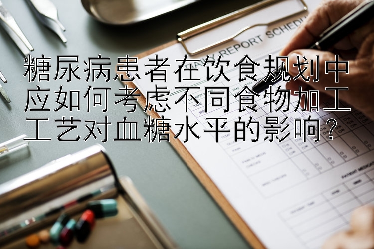 糖尿病患者在饮食规划中应如何考虑不同食物加工工艺对血糖水平的影响？