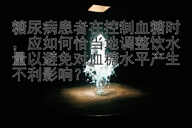 糖尿病患者在控制血糖时，应如何恰当地调整饮水量以避免对血糖水平产生不利影响？