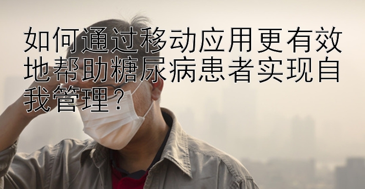 如何通过移动应用更有效地帮助糖尿病患者实现自我管理？