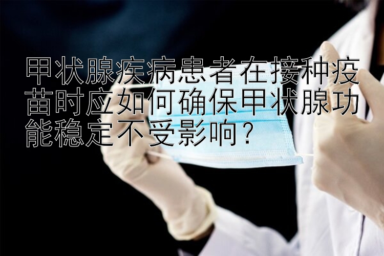 甲状腺疾病患者在接种疫苗时应如何确保甲状腺功能稳定不受影响？