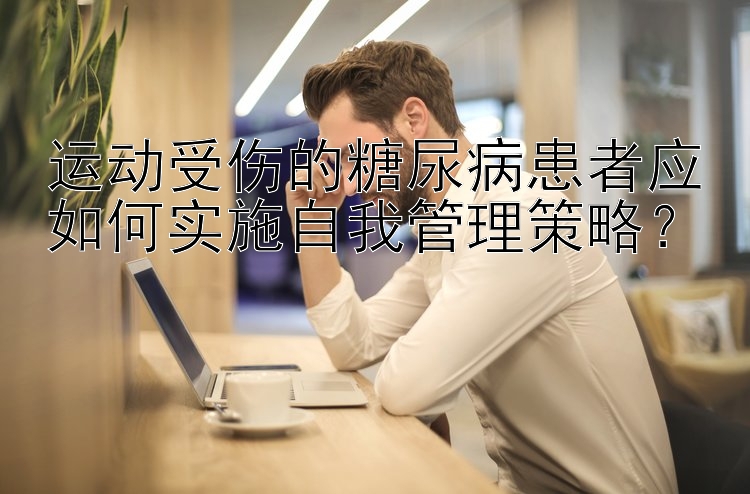 大发什么时候出龙   运动受伤的糖尿病患者应如何实施自我管理策略？