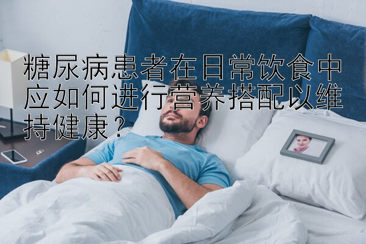 糖尿病患者在日常饮食中应如何进行营养搭配以维持健康？