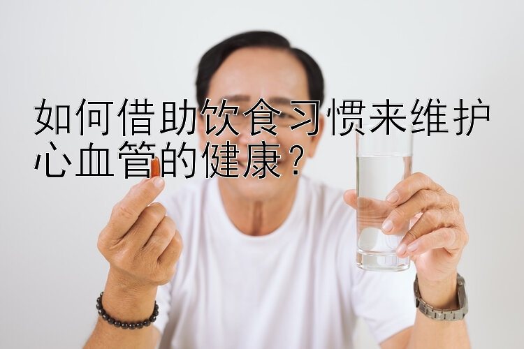 如何借助饮食习惯来维护心血管的健康？