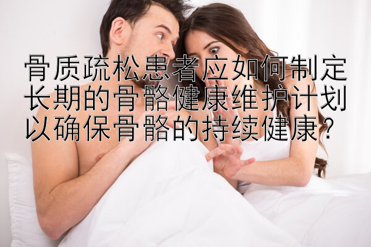 骨质疏松患者应如何制定长期的骨骼健康维护计划以确保骨骼的持续健康？