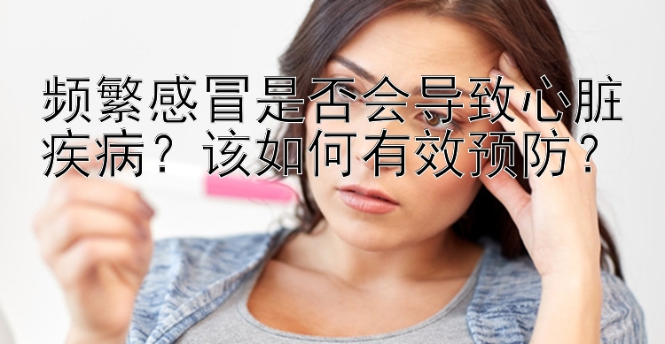 频繁感冒是否会导致心脏疾病？该如何有效预防？