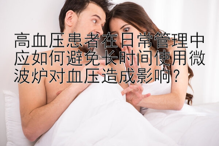 高血压患者在日常管理中应如何避免长时间使用微波炉对血压造成影响？