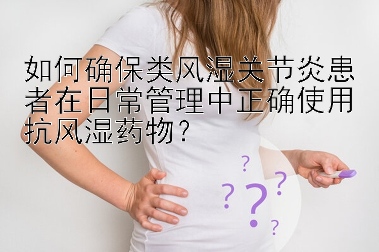 如何确保类风湿关节炎患者在日常管理中正确使用抗风湿药物？