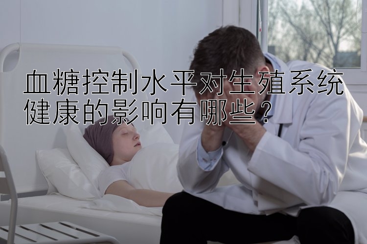 血糖控制水平对生殖系统健康的影响有哪些？