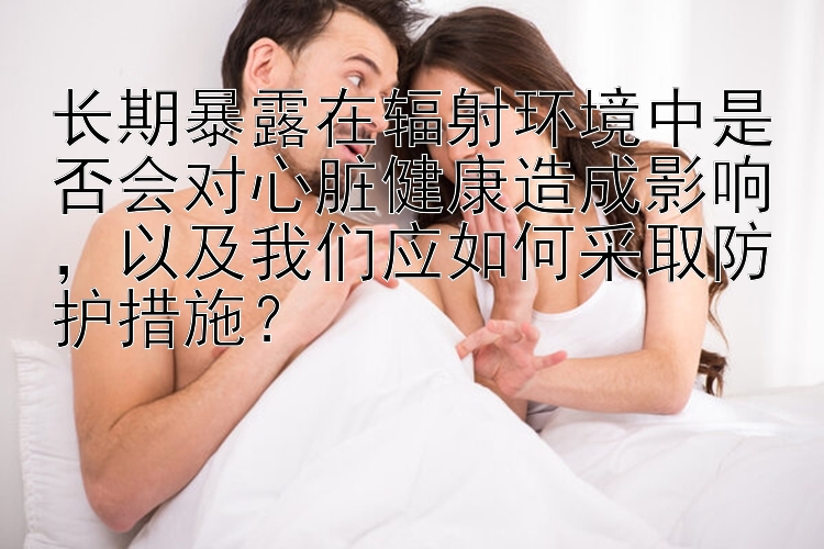 长期暴露在辐射环境中是否会对心脏健康造成影响，以及我们应如何采取防护措施？