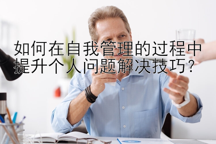 如何在自我管理的过程中提升个人问题解决技巧？