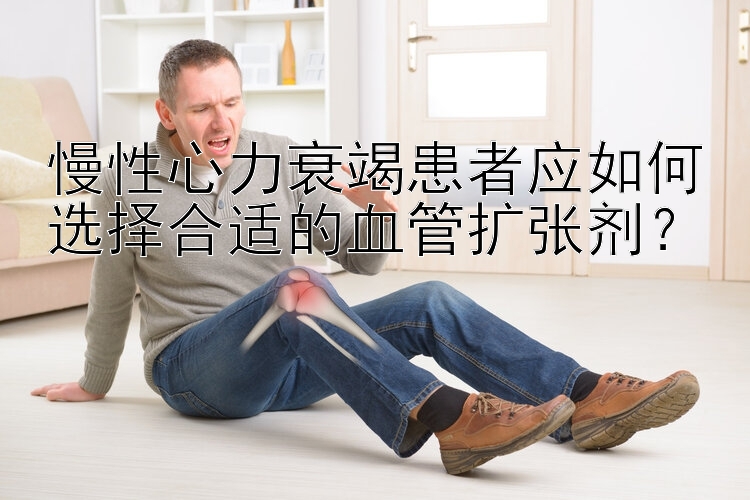 慢性心力衰竭患者应如何选择合适的血管扩张剂？