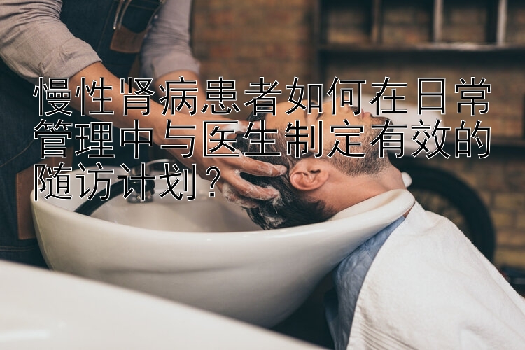 慢性肾病患者如何在日常管理中与医生制定有效的随访计划？